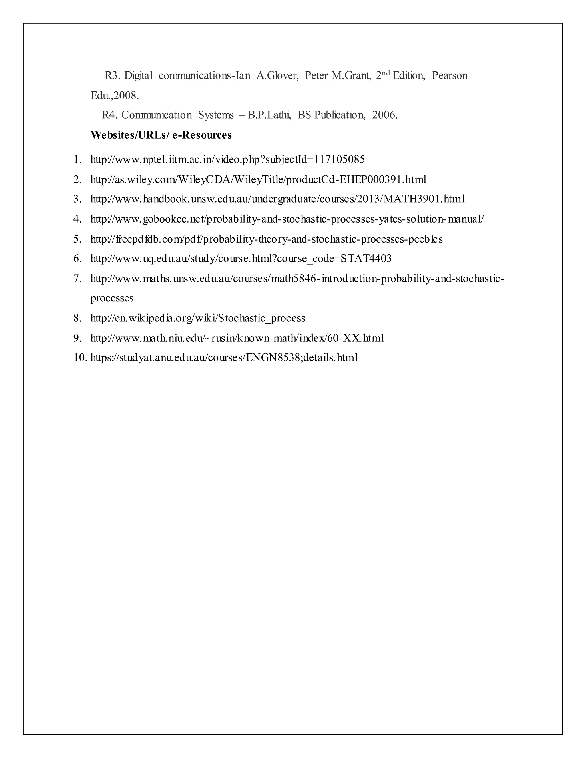 R3. Digital communications-Ian A.Glover, Peter M.Grant, 2nd Edition, Pearson
Edu.,2008.
R4. Communication Systems – B.P.Lathi, BS Publication, 2006.
Websites/URLs/ e-Resources
1. http://www.nptel.iitm.ac.in/video.php?subjectId=117105085
2. http://as.wiley.com/WileyCDA/WileyTitle/productCd-EHEP000391.html
3. http://www.handbook.unsw.edu.au/undergraduate/courses/2013/MATH3901.html
4. http://www.gobookee.net/probability-and-stochastic-processes-yates-solution-manual/
5. http://freepdfdb.com/pdf/probability-theory-and-stochastic-processes-peebles
6. http://www.uq.edu.au/study/course.html?course_code=STAT4403
7. http://www.maths.unsw.edu.au/courses/math5846-introduction-probability-and-stochastic-
processes
8. http://en.wikipedia.org/wiki/Stochastic_process
9. http://www.math.niu.edu/~rusin/known-math/index/60-XX.html
10. https://studyat.anu.edu.au/courses/ENGN8538;details.html
 