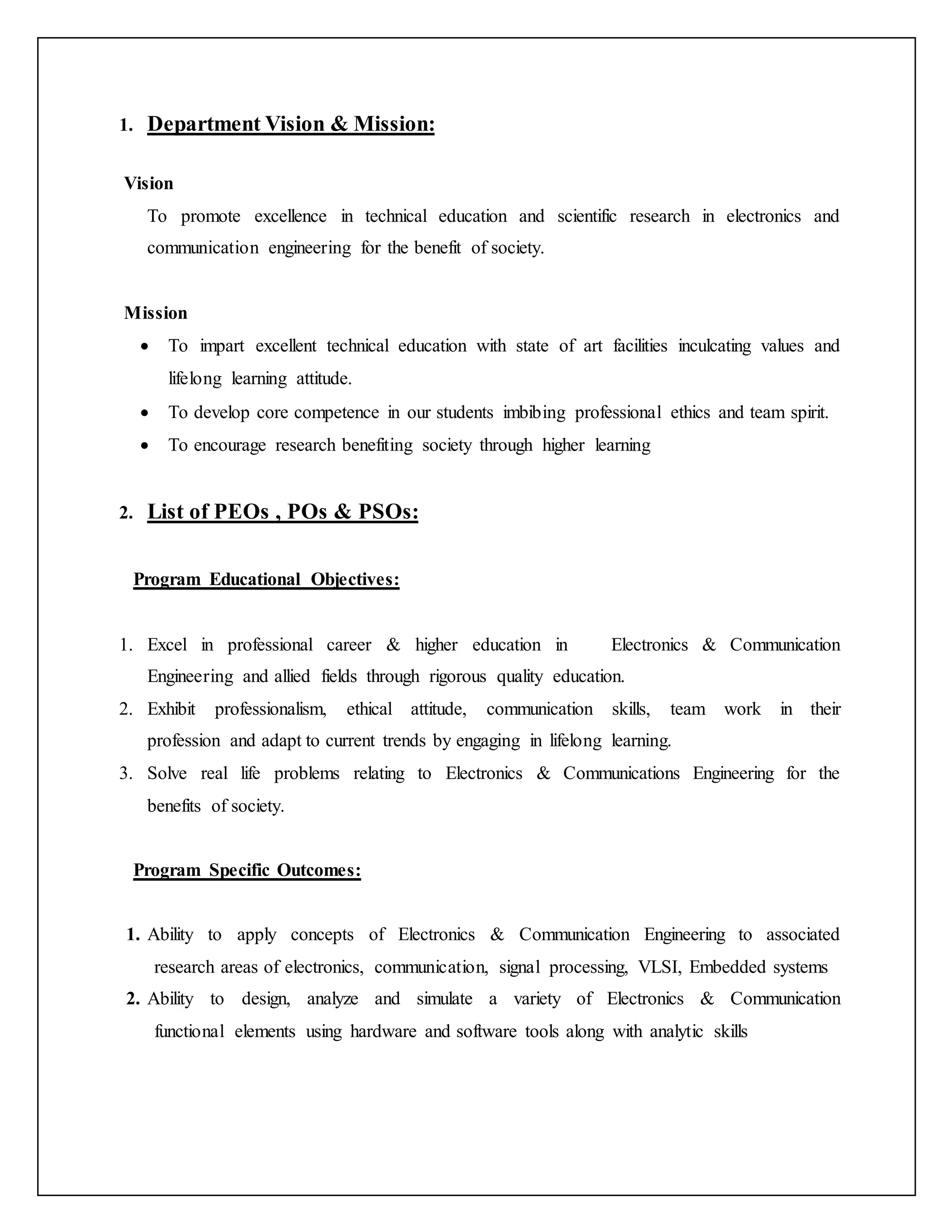 1. Department Vision & Mission:
Vision
To promote excellence in technical education and scientific research in electronics and
communication engineering for the benefit of society.
Mission
 To impart excellent technical education with state of art facilities inculcating values and
lifelong learning attitude.
 To develop core competence in our students imbibing professional ethics and team spirit.
 To encourage research benefiting society through higher learning
2. List of PEOs , POs & PSOs:
Program Educational Objectives:
1. Excel in professional career & higher education in Electronics & Communication
Engineering and allied fields through rigorous quality education.
2. Exhibit professionalism, ethical attitude, communication skills, team work in their
profession and adapt to current trends by engaging in lifelong learning.
3. Solve real life problems relating to Electronics & Communications Engineering for the
benefits of society.
Program Specific Outcomes:
1. Ability to apply concepts of Electronics & Communication Engineering to associated
research areas of electronics, communication, signal processing, VLSI, Embedded systems
2. Ability to design, analyze and simulate a variety of Electronics & Communication
functional elements using hardware and software tools along with analytic skills
 