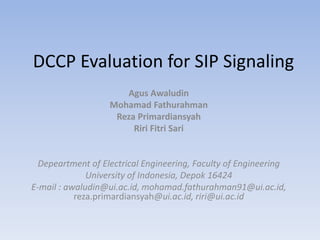 DCCP Evaluation for SIP Signaling
Agus Awaludin
Mohamad Fathurahman
Reza Primardiansyah
Riri Fitri Sari
Depeartment of Electrical Engineering, Faculty of Engineering
University of Indonesia, Depok 16424
E-mail : awaludin@ui.ac.id, mohamad.fathurahman91@ui.ac.id,
reza.primardiansyah@ui.ac.id, riri@ui.ac.id
 