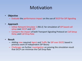 Motivation
• Objective
– Evaluate the performance impact on the use of DCCP for SIP Signaling
• Approach
– Utilize Network Simulator 2 (NS-2) for simulation of SIP based call
setup over DCCP and UDP
– Compare the impact of both Transport Signaling Protocol on Call Setup
Delay and Call Drop Rate
• Result
– Adding new required Agent and Traffic for SIP over DCCP, based in
previous work of independent SIP library
– Challenges on further investigation on proving the simulation result
that DCCP can minimize the Call Drop Rate
 