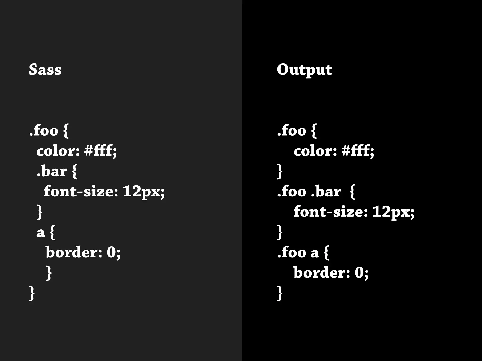 Sass
.foo {
color: #fff;
.bar {
font-size: 12px;
}
a {
	 border: 0;
	}
}
Output
.foo {
	 color: #fff;
}
.foo .bar {
	 font-size: 12px;
}
.foo a {
	 border: 0;
}			
 