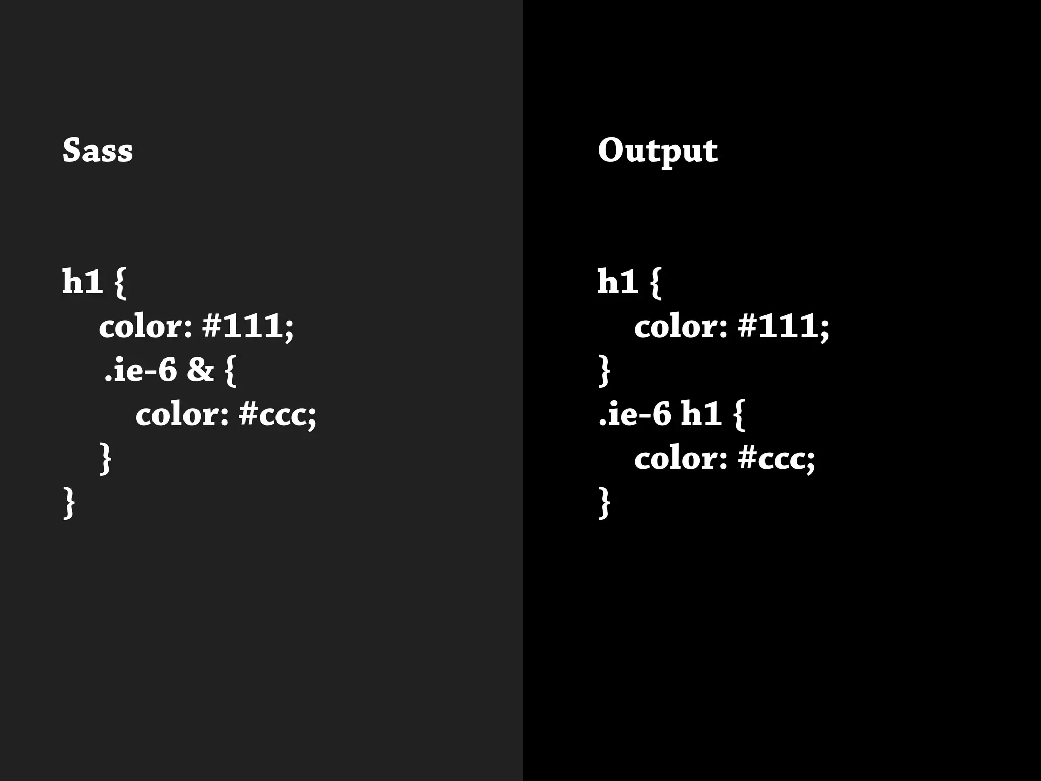 Sass
h1 {
	 color: #111;
.ie-6 & {
		color: #ccc;
	}
}
			
Output
h1 {
	 color: #111;
}		
.ie-6 h1 {
	 color: #ccc;
}
 