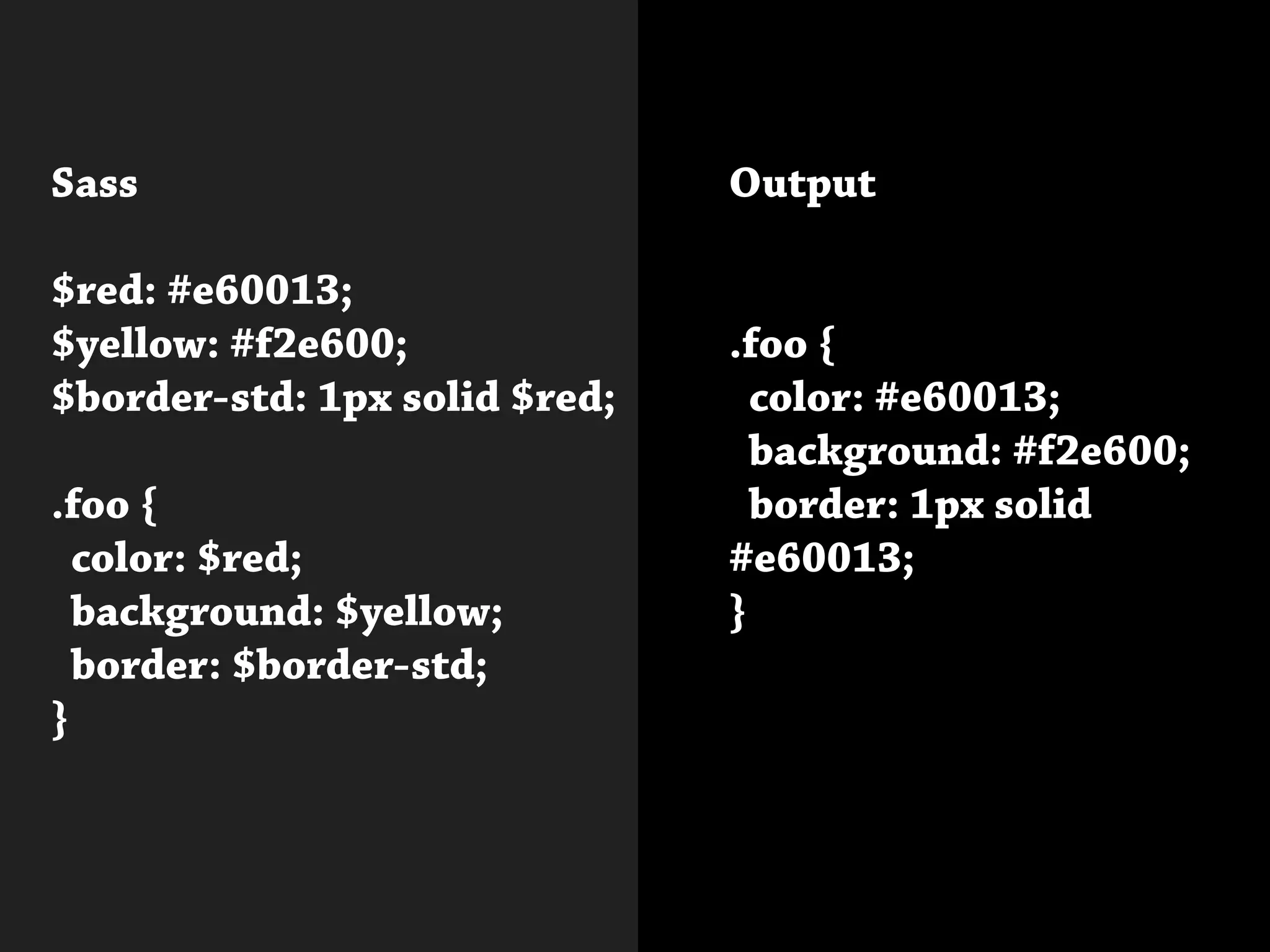 Sass
$red: #e60013;
$yellow: #f2e600;
$border-std: 1px solid $red;
.foo {
color: $red;
background: $yellow;
border: $border-std;
}
Output
.foo {
color: #e60013;
background: #f2e600;
border: 1px solid
#e60013;
}
 
