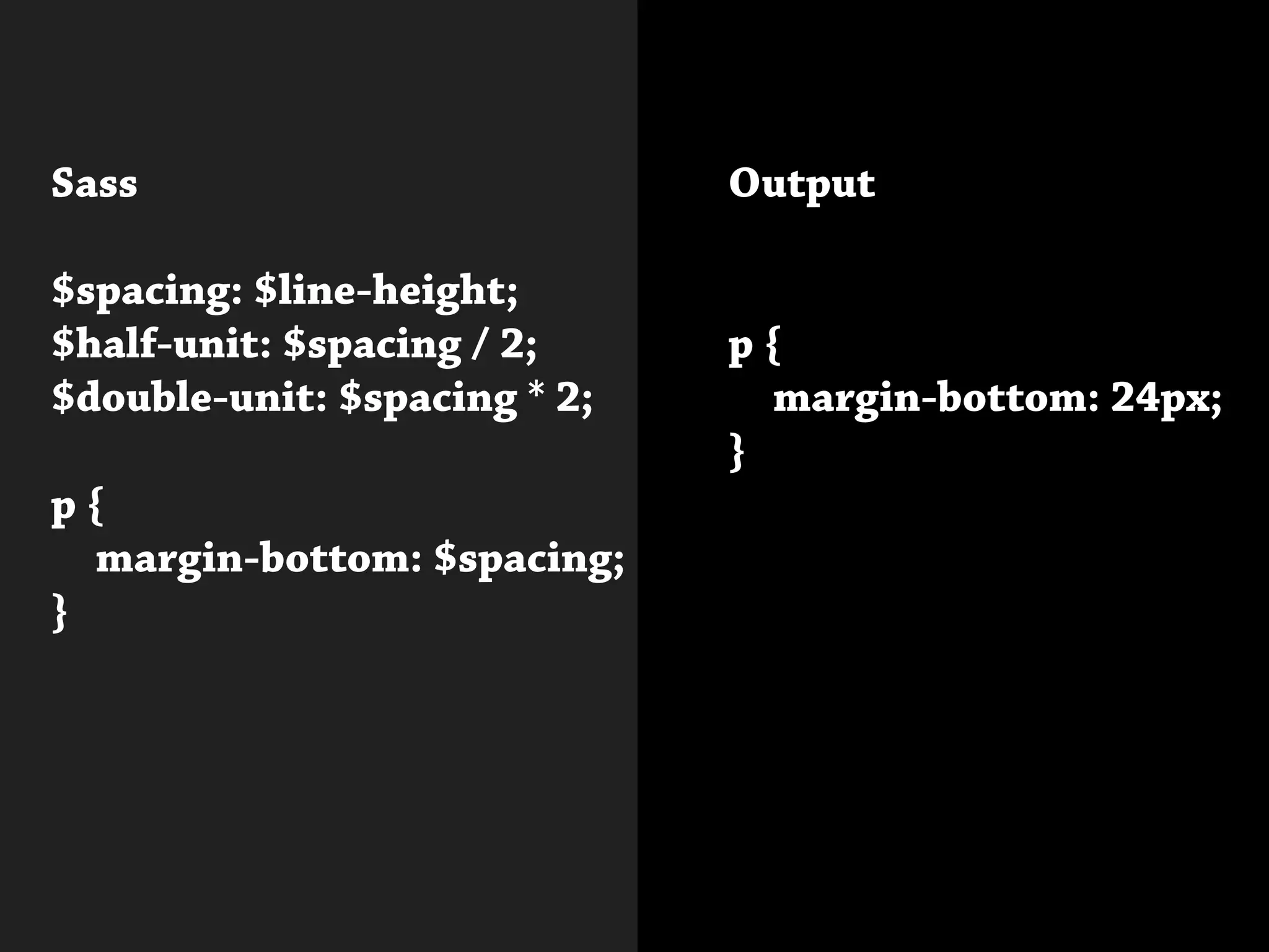 Sass
$spacing: $line-height;
$half-unit: $spacing / 2;
$double-unit: $spacing * 2;
p {
	 margin-bottom: $spacing;
}
			
Output
p {
	 margin-bottom: 24px;
}
 