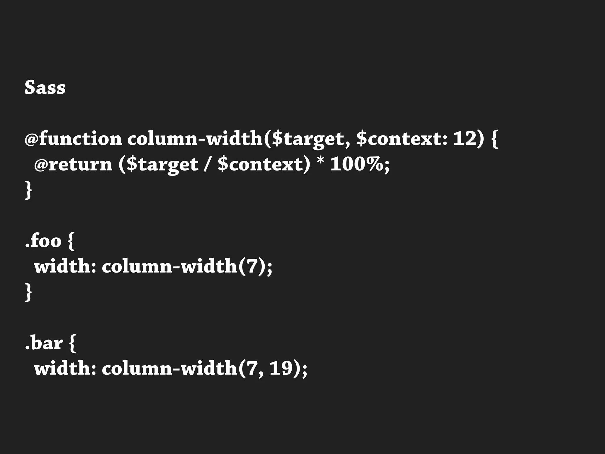 Sass
@function column-width($target, $context: 12) {
@return ($target / $context) * 100%;
}
.foo {
width: column-width(7);
}
.bar {
width: column-width(7, 19);
 
