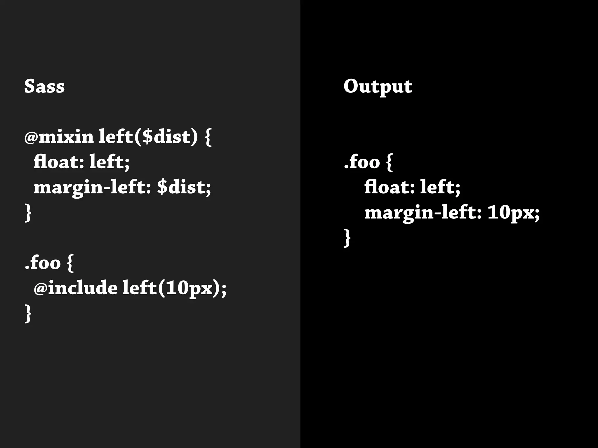 Sass
@mixin left($dist) {
float: left;
margin-left: $dist;
}
.foo {
@include left(10px);
}
			
Output
.foo {
	 float: left;
	 margin-left: 10px;
}
 