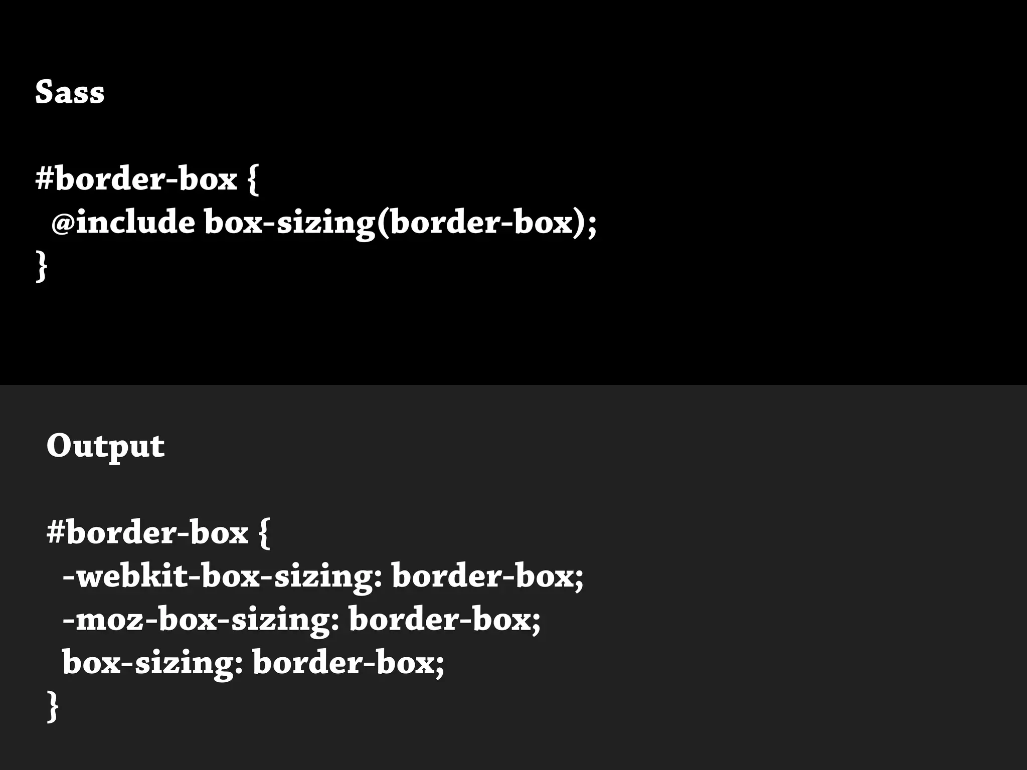 Sass
#border-box {
@include box-sizing(border-box);
}
Output
#border-box {
-webkit-box-sizing: border-box;
-moz-box-sizing: border-box;
box-sizing: border-box;
}
 