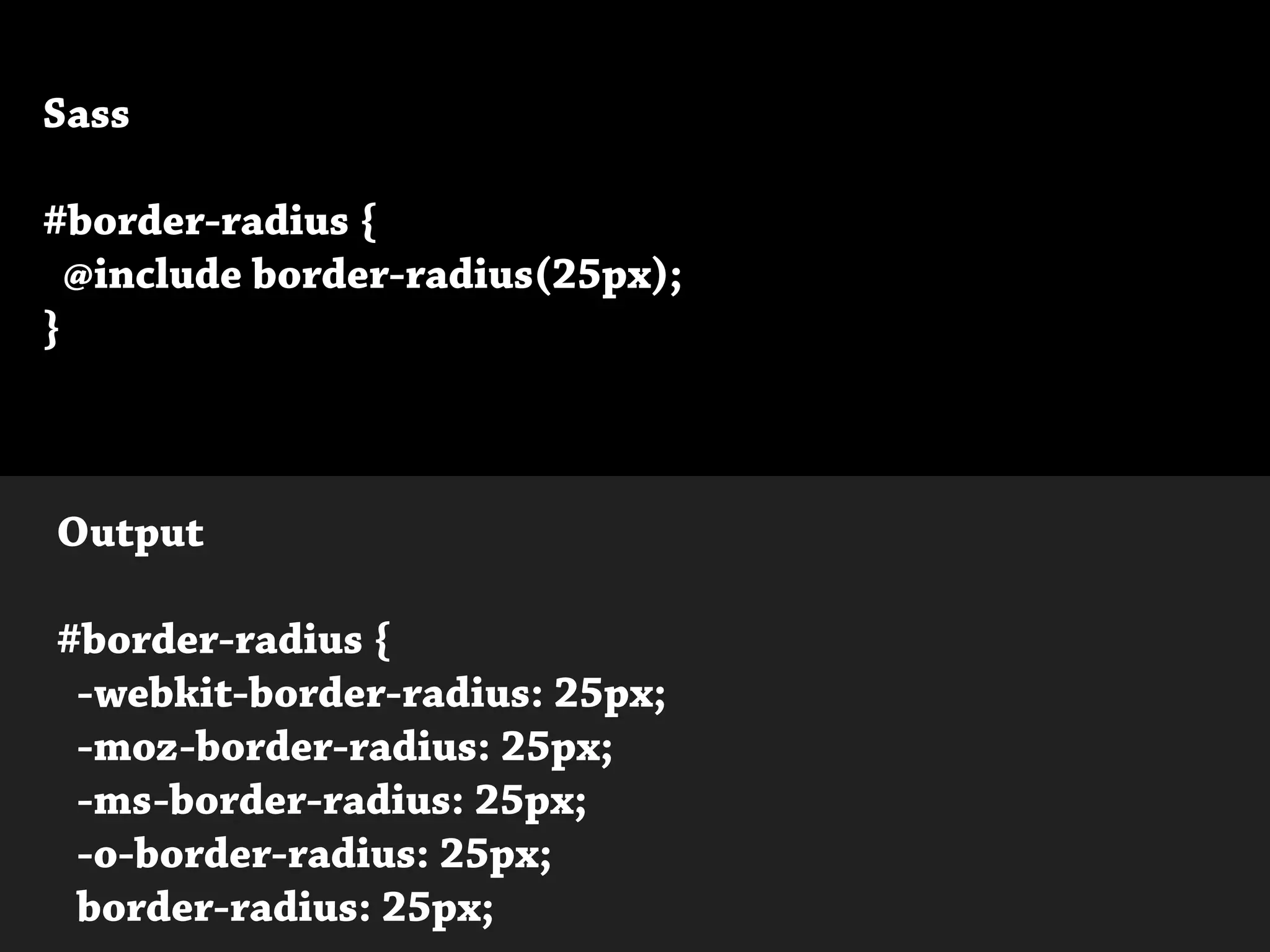 Sass
#border-radius {
@include border-radius(25px);
}
Output
#border-radius {
-webkit-border-radius: 25px;
-moz-border-radius: 25px;
-ms-border-radius: 25px;
-o-border-radius: 25px;
border-radius: 25px;
 