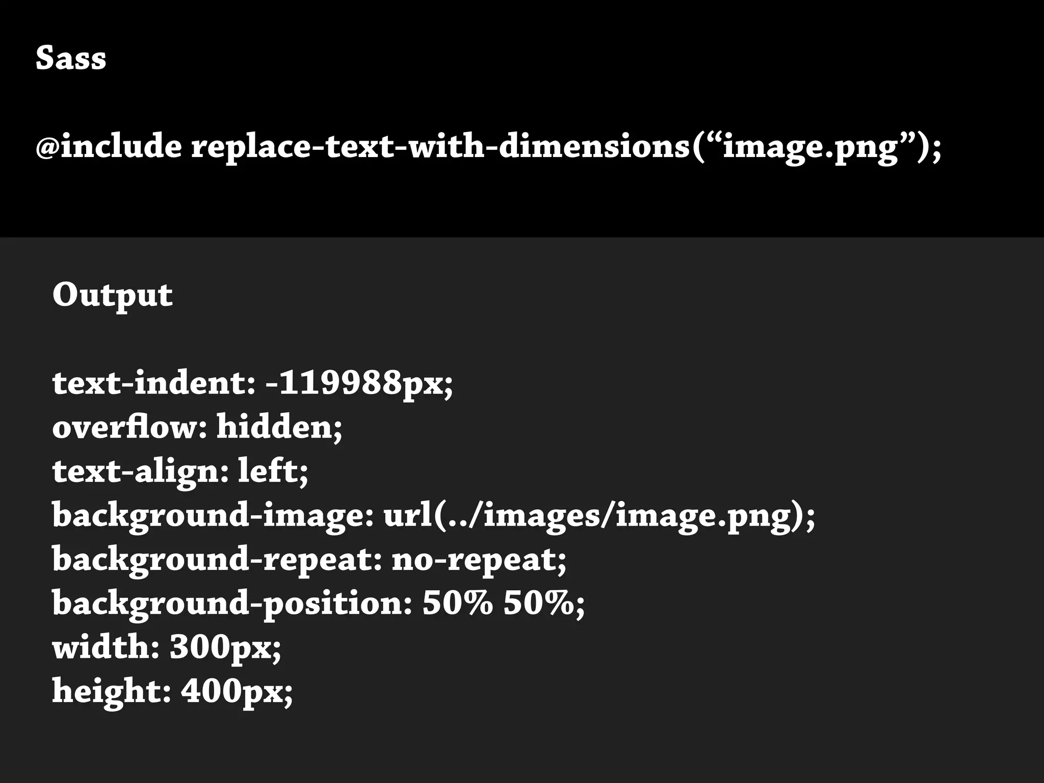 Sass
@include replace-text-with-dimensions(“image.png”);
Output
text-indent: -119988px;
overflow: hidden;
text-align: left;
background-image: url(../images/image.png);
background-repeat: no-repeat;
background-position: 50% 50%;
width: 300px;
height: 400px;
 