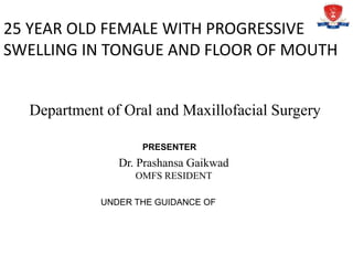 Department of Oral and Maxillofacial Surgery
25 YEAR OLD FEMALE WITH PROGRESSIVE
SWELLING IN TONGUE AND FLOOR OF MOUTH
PRESENTER
Dr. Prashansa Gaikwad
OMFS RESIDENT
UNDER THE GUIDANCE OF
 