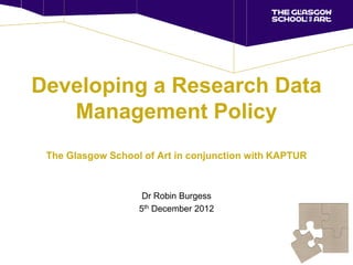 Developing a Research Data
   Management Policy
 The Glasgow School of Art in conjunction with KAPTUR



                    Dr Robin Burgess
                   5th December 2012
 