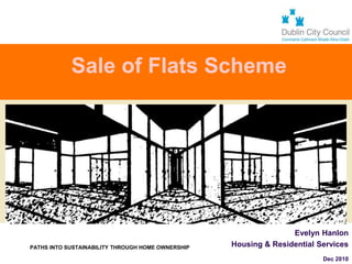 Sale of Flats Scheme




                                                                    Evelyn Hanlon
  PATHS INTO SUSTAINABILITY THROUGH HOME OWNERSHIP   Housing & Residential Services
OPENING THE DOOR TO BETTER HOMES                        On behalf of

                                                                            Dec 2010
 