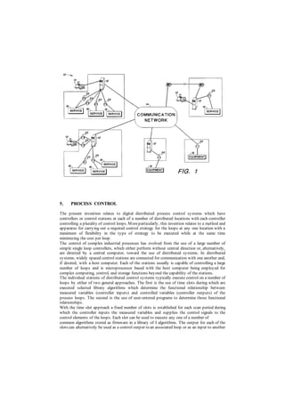 5. PROCESS CONTROL
The present invention relates to digital distributed process control systems which have
controllers or control stations at each of a number of distributed locations with each controller
controlling a plurality of control loops. Moreparticularly, this invention relates to a method and
apparatus for carrying out a required control strategy for the loops at any one location with a
maximum of flexibility in the type of strategy to be executed while at the same time
minimizing the cost per loop.
The control of complex industrial processes has evolved from the use of a large number of
simple single loop controllers, which either perform without central direction or, alternatively,
are directed by a central computer, toward the use of distributed systems. In distributed
systems, widely spaced control stations are connected for communication with one another and,
if desired, with a host computer. Each of the stations usually is capable of controlling a large
number of loops and is microprocessor based with the host computer being employed for
complex computing, control, and storage functions beyond the capability of the stations.
The individual stations of distributed control systems typically execute control on a number of
loops by either of two general approaches. The first is the use of time slots during which are
executed selected library algorithms which determine the functional relationship between
measured variables (controller inputs) and controlled variables (controller outputs) of the
process loops. The second is the use of user-entered programs to determine those functional
relationships.
With the time slot approach a fixed number of slots is established for each scan period during
which the controller inputs the measured variables and supplies the control signals to the
control elements of the loops. Each slot can be used to execute any one of a number of
common algorithms stored as firmware in a library of I algorithms. The output for each of the
slots can alternatively be used as a control output to an associated loop or as an input to another
 
