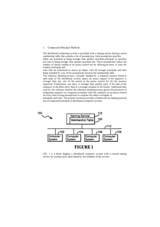 1. Compound Principal Method
The distributed computing system is provided with a naming service having a secure
membership table that contains a list of assumptions. Each assumption specifies
either one principal as being stronger than another specified principal, or specifies
one role as being stronger than another specified role. These assumptions reduce the
number of entries needed in an access control list by allowing an entry to state the
weakest principals and
roles that are authorized to access an object, with all stronger principals and roles
being included by way of the assumptions listed in the membership table.
The reference checking process, typically handled by a reference monitor found at
each node of the distributed system, grants an access request if the requestor is
stronger than any one of the entries in the access control list for the resource
requested. Furthermore, one entry is stronger than another entry if for each of the
conjuncts in the latter entry there is a stronger conjunct in the former. Additional rules
used by the reference monitor the reference checking process govern the processes of
comparing conjuncts in a requestor principal with the conjuncts in an access control
list entry and of using assumptions to compare the relative strengths of
principals and roles. The present invention provides a framework for making practical
use of compound principals in distributed computer systems.
FIG. 1 is a block diagram a distributed computer system with a trusted naming
service for storing secure data shared by the members of the system.
 