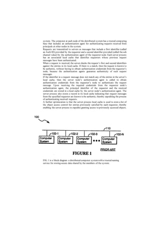 system. The computer at each node of the distributed system has a trusted computing
base that includes an authentication agent for authenticating requests received from
principals at other nodes in the system.
Requests are transmitted to servers as messages that include a first identifier (called
an Auth ID) provided by the requester and a second identifier provided (called thesub
channel value) by the authentication agent of the requester node. Each server process
has an associated local cache that identifies requesters whose previous request
messages have been authenticated.
When a request is received, the server checks the request’s first and second identifiers
against the entries in its local cache. If there is a match, then the request is known to
be authentic, without having to obtain authentication credentials from the requester’s
node, because the authentication agents guarantee authenticity of such request
messages.
If the identifier in a request message does not match any of the entries in the server’s
local cache, then the server node’s authentication agent is called to obtain
authentication credentials from the requester’s node to authenticate the request
message. Upon receiving the required credentials from the requester node’s
authentication agent, the principal identifier of the requester and the received
credentials are stored in a local cache by the server node’s authentication agent. The
server process also stores a record in its local cache indicating that request messages
from the specified requester are known to be authentic, thereby expediting the process
of authenticating received requests.
A further optimization is that the server process local cache is used to store a list of
the object access control list entries previously satisfied by each requester, thereby
enabling the server process to expedite granting access to previously accessed objects.
FIG. 1 is a block diagram a distributed computer systemwith a trusted naming
service for storing secure data shared by the members of the system.
 