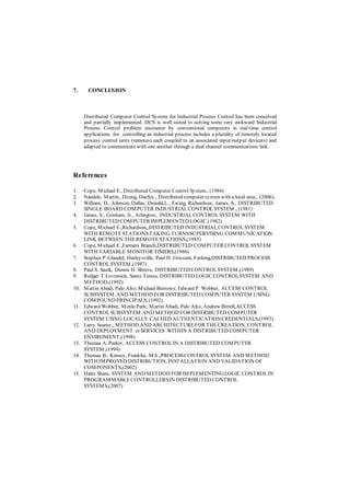 7. CONCLUSION
Distributed Computer Control System for Industrial Process Control has been conceived
and partially implemented. DCS is well suited to solving some very awkward Industrial
Process Control problem encounter by conventional computers in real-time control
applications. for controlling an industrial process includes a plurality of remotely located
process control units (remotes) each coupled to an associated input/output device(s) and
adapted to communicate with one another through a dual channel communications link.
References
1. Cope, Michael E., Distributed Computer Control System., (1984)
2. Naedele, Martin., Dzung, Dacfey., Distributed computer systemwith a local area., (2006),
3. William, D., Johnson, Dallas, Donald,L., Ewing, Richardson, James, S., DISTRIBUTED
SINGLE BOARD COMPUTER INDUSTRIALCONTROLSYSTEM., (1981)
4. James, S., Grisham, Jr., Arlington., INDUSTRIALCONTROLSYSTEM WITH
DISTRIBUTED COMPUTER IMPLEMENTED LOGIC,(1982)
5. Cope, Michael E.,Richardson,,DISTRIBUTED INDUSTRIALCONTROLSYSTEM
WITH REMOTESTATIONSTAKING TURNSSUPERVISING COMMUNICATION
LINK BETWEEN THE REMOTESTATIONS,(1983)
6. Cope, Michael E.,Farmers Branch,DISTRIBUTED COMPUTER CONTROL SYSTEM
WITH VARIABLE MONITOR TIMERS,(1986)
7. Stephen P. Glaudel, Harleysville, Paul H. Grissom, Furlong,DISTRIBUTED PROCESS
CONTROLSYSTEM,(1987)
8. Paul S. Sauik, Dennis H. Shreve, DISTRIBUTED CONTROLSYSTEM,(1989)
9. Rodger T.Lovrenich, Santa Teresa, DISTRIBUTED LOGIC CONTROLSYSTEM AND
METHOD,(1992)
10. Martin Abadi, Palo Alto; Michael Burrows; Edward P. Wobber, ACCESS CONTROL
SUBSYSTEM AND METHOD FOR DISTRIBUTED COMPUTER SYSTEM USING
COMPOUND PRINCIPALS, (1992)
11. Edward Wobber, Menlo Park; Martin Abadi, Palo Alto; Andrew Birrell,ACCESS
CONTROLSUBSYSTEM AND METHOD FOR DISTRIBUTED COMPUTER
SYSTEM USING LOCALLY CACHED AUTHENTICATIONCREDENTIALS,(1993)
12. Larry Suarez., METHOD AND ARCHITECTUREFOR THECREATION, CONTROL
AND DEPLOYMENT or SERVICES WITHIN A DISTRIBUTED COMPUTER
ENVIROMENT,(1998)
13. Thomas A. Parker, ACCESS CONTROLIN A DISTRIBUTED COMPUTER
SYSTEM,(1994)
14. Thomas B., Kinney, Franklin, MA.,PROCESSCONTROLSYSTEM AND METHOD
WITH IMPROVED DISTRIBUTION, INSTALLATION AND VALIDATION OF
COMPONENTS,(2002)
15. Halm Sham, SYSTEM AND METHOD FOR IMPLEMENTINGLOGIC CONTROLIN
PROGRAMMABLECONTROLLERSIN DISTRIBUTED CONTROL
SYSTEMS,(2007)
 
