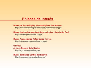 Museo de Arqueología y Antropología de San Marcos http://museoarqueologiasanmarcos.perucultural.org.pe Museo Nacional Arqueología Antropología e Historia del Perú http://mnaah.perucultural.org.pe Museo Arqueológico Rafael Larco Herrera http://museolarco.perucultural.org.pe/ OTROS: Archivo General de la Nación http://agn.perucultural.org.pe/ Museo del Banco Central de Reserva http://museobcr.perucultural.org.pe/ Enlaces de Interés 