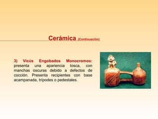Cerámica  (Continuación) 3) Vicús Engobados Monocromos:  presenta una apariencia tosca, con manchas oscuras debido a defectos de cocción. Presenta recipientes con base acampanada, trípodes o pedestales. 