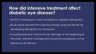 How did intensive treatment affect
diabetic eye disease?
◦ All DCCT participants were monitored for diabetic retinopathy
◦ Study results showed that intensive therapy reduced the risk for
developing retinopathy by 76 percent.
◦ In participants who had some eye damage at the beginning of
the study, intensive management slowed the progression of the
disease by 54 percent.
 