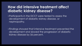 How did intensive treatment affect
diabetic kidney disease?
◦ Participants in the DCCT were tested to assess the
development of diabetic kidney disease, or
nephropathy.
◦ Findings showed that intensive treatment prevented the
development and slowed the progression of diabetic
kidney disease by 56 percent.
 