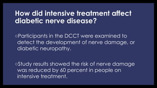 How did intensive treatment affect
diabetic nerve disease?
◦ Participants in the DCCT were examined to
detect the development of nerve damage, or
diabetic neuropathy.
◦ Study results showed the risk of nerve damage
was reduced by 60 percent in people on
intensive treatment.
 