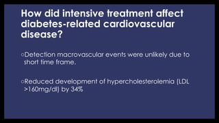 How did intensive treatment affect
diabetes-related cardiovascular
disease?
◦ Detection macrovascular events were unlikely due to
short time frame.
◦ Reduced development of hypercholesterolemia (LDL
>160mg/dl) by 34%
 