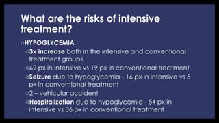 What are the risks of intensive
treatment?
◦ HYPOGLYCEMIA
◦ 3x increase both in the intensive and conventional
treatment groups
◦ 62 px in intensive vs 19 px in conventional treatment
◦ Seizure due to hypoglycemia - 16 px in intensive vs 5
px in conventional treatment
◦ 2 – vehicular accident
◦ Hospitalization due to hypoglycemia - 54 px in
intensive vs 36 px in conventional treatment
 