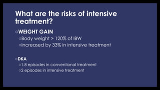 What are the risks of intensive
treatment?
◦ WEIGHT GAIN
◦ Body weight > 120% of IBW
◦ Increased by 33% in intensive treatment
◦ DKA
◦ 1.8 episodes in conventional treatment
◦ 2 episodes in intensive treatment
 