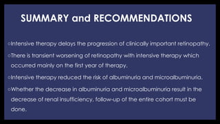 SUMMARY and RECOMMENDATIONS
◦ Intensive therapy delays the progression of clinically important retinopathy.
◦ There is transient worsening of retinopathy with intensive therapy which
occurred mainly on the first year of therapy.
◦ Intensive therapy reduced the risk of albuminuria and microalbuminuria.
◦ Whether the decrease in albuminuria and microalbuminuria result in the
decrease of renal insufficiency, follow-up of the entire cohort must be
done.
 