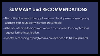 SUMMARY and RECOMMENDATIONS
◦ The ability of intensive therapy to reduce development of neuropathy
suggests that neuropathy may be preventable.
◦ Whether intensive therapy may reduce macrovascular complications
requires further investigation.
◦ Benefits of reducing hyperglycemia are extended to NIDDM patients
 
