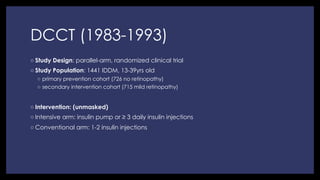 DCCT (1983-1993)
◦ Study Design: parallel-arm, randomized clinical trial
◦ Study Population: 1441 IDDM, 13-39yrs old
◦  primary prevention cohort (726 no retinopathy)
◦  secondary intervention cohort (715 mild retinopathy)
◦ Intervention: (unmasked)
◦ Intensive arm: insulin pump or ≥ 3 daily insulin injections
◦ Conventional arm: 1-2 insulin injections
 