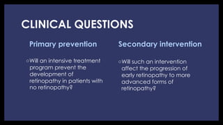 CLINICAL QUESTIONS
Primary prevention
◦ Will an intensive treatment
program prevent the
development of
retinopathy in patients with
no retinopathy?
Secondary intervention
◦ Will such an intervention
affect the progression of
early retinopathy to more
advanced forms of
retinopathy?
 