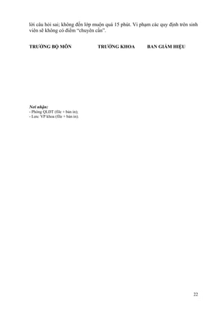 lời câu hỏi sai; không đến lớp muộn quá 15 phút. Vi phạm các quy định trên sinh
viên sẽ không có điểm “chuyên cần”.
TRƯỞNG BỘ MÔN TRƯỞNG KHOA BAN GIÁM HIỆU
22
Nơi nhận:
- Phòng QLĐT (file + bản in);
- Lưu: VP khoa (file + bản in).
 