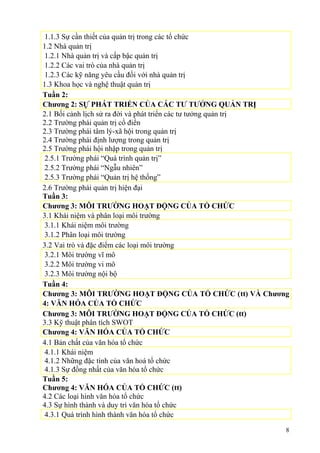 1.1.3 Sự cần thiết của quản trị trong các tổ chức
1.2 Nhà quản trị
1.2.1 Nhà quản trị và cấp bậc quản trị
1.2.2 Các vai trò của nhà quản trị
1.2.3 Các kỹ năng yêu cầu đối với nhà quản trị
1.3 Khoa học và nghệ thuật quản trị
Tuần 2:
Chương 2: SỰ PHÁT TRIỂN CỦA CÁC TƯ TƯỞNG QUẢN TRỊ
2.1 Bối cảnh lịch sử ra đời và phát triển các tư tưởng quản trị
2.2 Trường phái quản trị cổ điển
2.3 Trường phái tâm lý-xã hội trong quản trị
2.4 Trường phái định lượng trong quản trị
2.5 Trường phái hội nhập trong quản trị
2.5.1 Trường phái “Quá trình quản trị”
2.5.2 Trường phái “Ngẫu nhiên”
2.5.3 Trường phái “Quản trị hệ thống”
2.6 Trường phái quản trị hiện đại
Tuần 3:
Chương 3: MÔI TRƯỜNG HOẠT ĐỘNG CỦA TỔ CHỨC
3.1 Khái niệm và phân loại môi trường
3.1.1 Khái niệm môi trường
3.1.2 Phân loại môi trường
3.2 Vai trò và đặc điểm các loại môi trường
3.2.1 Môi trường vĩ mô
3.2.2 Môi trường vi mô
3.2.3 Môi trường nội bộ
Tuần 4:
Chương 3: MÔI TRƯỜNG HOẠT ĐỘNG CỦA TỔ CHỨC (tt) VÀ Chương
4: VĂN HÓA CỦA TỔ CHỨC
Chương 3: MÔI TRƯỜNG HOẠT ĐỘNG CỦA TỔ CHỨC (tt)
3.3 Kỹ thuật phân tích SWOT
Chương 4: VĂN HÓA CỦA TỔ CHỨC
4.1 Bản chất của văn hóa tổ chức
4.1.1 Khái niệm
4.1.2 Những đặc tính của văn hoá tổ chức
4.1.3 Sự đồng nhất của văn hóa tổ chức
Tuần 5:
Chương 4: VĂN HÓA CỦA TỔ CHỨC (tt)
4.2 Các loại hình văn hóa tổ chức
4.3 Sự hình thành và duy trì văn hóa tổ chức
4.3.1 Quá trình hình thành văn hóa tổ chức
8
 