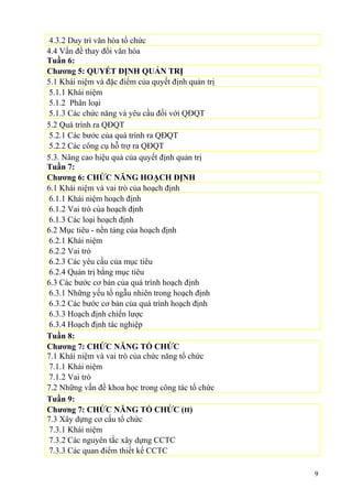 4.3.2 Duy trì văn hóa tổ chức
4.4 Vấn đề thay đổi văn hóa
Tuần 6:
Chương 5: QUYẾT ĐỊNH QUẢN TRỊ
5.1 Khái niệm và đặc điểm của quyết định quản trị
5.1.1 Khái niệm
5.1.2 Phân loại
5.1.3 Các chức năng và yêu cầu đối với QĐQT
5.2 Quá trình ra QĐQT
5.2.1 Các bước của quá trình ra QĐQT
5.2.2 Các công cụ hỗ trợ ra QĐQT
5.3. Nâng cao hiệu quả của quyết định quản trị
Tuần 7:
Chương 6: CHỨC NĂNG HOẠCH ĐỊNH
6.1 Khái niệm và vai trò của hoạch định
6.1.1 Khái niệm hoạch định
6.1.2 Vai trò của hoạch định
6.1.3 Các loại hoạch định
6.2 Mục tiêu - nền tảng của hoạch định
6.2.1 Khái niệm
6.2.2 Vai trò
6.2.3 Các yêu cầu của mục tiêu
6.2.4 Quản trị bằng mục tiêu
6.3 Các bước cơ bản của quá trình hoạch định
6.3.1 Những yếu tố ngẫu nhiên trong hoạch định
6.3.2 Các bước cơ bản của quá trình hoạch định
6.3.3 Hoạch định chiến lược
6.3.4 Hoạch định tác nghiệp
Tuần 8:
Chương 7: CHỨC NĂNG TỔ CHỨC
7.1 Khái niệm và vai trò của chức năng tổ chức
7.1.1 Khái niệm
7.1.2 Vai trò
7.2 Những vấn đề khoa học trong công tác tổ chức
Tuần 9:
Chương 7: CHỨC NĂNG TỔ CHỨC (tt)
7.3 Xây dựng cơ cấu tổ chức
7.3.1 Khái niệm
7.3.2 Các nguyên tắc xây dựng CCTC
7.3.3 Các quan điểm thiết kế CCTC
9
 