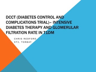 DCCT (DIABETES CONTROL AND
COMPLICATIONS TRIAL)– INTENSIVE
DIABETES THERAPY AND GLOMERULAR
FILTRATION RATE IN T1DM
CHRIS REDFORD
S T 3 , TO R B AY

 