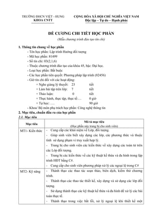 TRƯỜNG ĐHCN VIỆT - HUNG
KHOA CNTT
CỘNG HÒA XÃ HỘI CHỦ NGHĨA VIỆT NAM
Độc lập – Tự do – Hạnh phúc
ĐỀ CƯƠNG CHI TIẾT HỌC PHẦN
(Mẫu chương trình đào tạo tín chỉ)
1. Thông tin chung về học phần
- Tên học phần: Lập trình Hướng đối tượng
- Mã học phần: 81499
- Số tín chỉ: 03(2,1,6)
- Thuộc chương trình đào tạo của khóa 45, bậc: Đại học.
- Loại học phần: Bắt buộc
- Các học phần tiên quyết: Phương pháp lập trình (82456)
- Giờ tín chỉ đối với các hoạt động:
+ Nghe giảng lý thuyết: 23 tiết
+ Làm bài tập trên lớp: 7 tiết
+ Thảo luận: 0 tiết
+ Thực hành, thực tập, thực tế:… 0 giờ
+ Tự học: …. 90 giờ
- Khoa/ Bộ môn phụ trách học phần: Công nghệ thông tin
2. Mục tiêu, chuẩn đầu ra của học phần
2.1. Mục tiêu
Mục tiêu
Mô tả mục tiêu
(Học phần này trang bị cho sinh viên)
MT1- Kiến thức - Cung cấp các khái niệm về Lớp, đối tượng.
- Giúp sinh viên biết xây dựng các lớp, các phương thức và thuộc
tính sử dụng phạm vi truy xuất hợp lý.
- Trang bị cho sinh viên các kiến thức về xây dựng các toán tử trên
các Lớp đối tượng.
- Trang bị các kiến thức về các kỹ thuật kế thừa và đa hình trong lập
trình HĐT bằng C#.
- Cung cấp cho sinh viên phương pháp xử lý các ngoại lệ trong C#
MT2- Kỹ năng - Thành thạo các thao tác soạn thảo, biên dịch, kiểm thử chương
trình.
- Thành thạo các thao tác thiết kế, xây dựng và sử dụng các lớp đối
tượng.
- Sử dụng thành thạo các kỹ thuật kế thừa và đa hình để xử lý các bài
toán thực tế.
- Thành thạo trong việc bắt lỗi, xử lý ngoại lệ khi thiết kế một
 