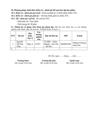 10. Phương pháp, hình thức kiểm tra - đánh giá kết quả học tập học phần:
10.1. Kiểm tra - đánh giá quá trình: Kiểm tra định kỳ và điểm danh chiếm 10%
10.2. Kiểm tra - đánh giá giữa kỳ : Thi thực hành giữa kỳ chiếm 25%
10.3. Thi - đánh giá cuối kỳ: Thi cuối kỳ 65%
- Hình thức thi: Thực hành
- Thời lượng thi: 90 phút
11. Thông tin về giảng viên tham gia giảng dạy (Họ tên, học hàm, học vị, các hướng
nghiên cứu chính; Địa chỉ liên lạc: Số điện thoại, E-mail…)
STT Họ tên
Học
hàm,
học vị
Các
hướng
nghiên
cứu
Địa chỉ liên lạc SĐT Email
1
Nguyễn
Thị Thu
Thủy
Thạc sĩ CNTT
Tổ DP6 – Xuân
Khanh – Sơn Tây
– Hà Nội
0984083308
Nttthuy2103@g
mail.com
2
Hà Nội, ngày……..tháng…….năm ……..
Trưởng khoa
(Ký và ghi rõ họ tên)
Trưởng bộ môn
(Ký và ghi rõ họ tên)
Người soạn
(Ký và ghi rõ họ tên)
 