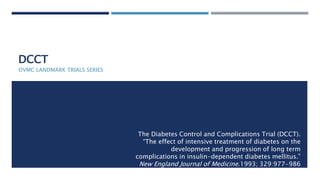 DCCT
OVMC LANDMARK TRIALS SERIES
The Diabetes Control and Complications Trial (DCCT).
“The effect of intensive treatment of diabetes on the
development and progression of long term
complications in insulin-dependent diabetes mellitus.”
New England Journal of Medicine.1993; 329:977-986
 