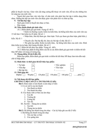 phần lý thuyết vừa học. Giáo viên cần tăng cường đối thoại với sinh viên, hỗ trợ cho những tìm
tòi sáng tạo của sinh viên.
- Ngoài thời gian làm việc trên lớp, về nhà sinh viên phải làm bài tập ở nhiều dạng khác
nhau. Những bài tập của sinh viên cần được giáo viên phân tích và chữa tại lớp.
9. Tài liệu học tập:
- Sách giáo trình lý thuyết âm nhạc cơ bản.
- Đàn organ.
10. Tiêu chuẩn đánh giá sinh viên:
10.1. Điểm đánh giá quá trình: Trọng số: 40 %
+ Kiểm tra thường xuyên: kiểm tra kiến thức, hệ thống kiến thức của sinh viên sau
15 tiết làm 1 bài kiểm tra 45 phút. Hệ số: 1
+ Nhận thức, thái độ tham gia thảo luận: Tích cực tham gia thảo luận, phát biểu ý
kiến. Hệ số: 1
+ Chuyên cần: Dự lớp đầy đủ, làm các bài tập về nhà. Hệ số: 1
+ Thi giữa học phần: Kiểm tra kiến thức, hệ thống kiến thức của sinh viên. Hình
thức kiểm tra tự luận, thời lượng 60 phút. Hệ số: 2
10.2. Điểm thi kết thúc học phần: Trọng số: 60%
10.3. Điểm học phần là tổng điểm của tất cả các điểm đánh giá quá trình và điểm thi kết
thúc HP nhân với trọng số tương ứng.
11. Thang điểm 10 (từ 0 đến 10).
Điểm học phần, điểm đánh giá quá trình và điểm thi kết thúc HP được làm tròn đến một
chữ số thập phân.
12. Hình thức và thời gian thi kết thúc học phần:
+ Tự luận x + Trắc nghiệm
+ Vấn đáp + Tiểu luận
+ Bài tập lớn + ……………
13. Thời gian thi:
60phút 90 phút 120 phút x 150 phút 180 phút ........phút
14. Nội dung chi tiết học phần
CHƯƠNG I: ĐỘ CAO CỦA ÂM THANH (12 tiết)
Bài 1: Khái niệm về âm thanh và âm nhạc (3 tiết)
I. Cơ sở vật lý của âm thanh
1. Âm thanh tự nhiên
2. Âm thanh âm nhạc
II. Các thuộc tính cơ bản của âm nhạc
1. Cao độ
2. Trường độ
3. Cường độ
4. Âm sắc
III. Âm bồi – Thang âm tự nhiên
1. Âm bồi
2. Thang âm tự nhiên
Bài 2: Hệ thống âm thanh trong âm nhạc – Các ký hiệu ghi cao độ (5 tiết)
I. Hệ thống âm thanh trong âm nhạc
1. Tên các bậc cơ bản
2. Các quãng tám
ĐCCTHP-BM ÂM NHẠC – LÝ THUYẾT ÂM NHẠC CƠ BẢN /02 Trang 2/7
BM-QTGD-01/02
 