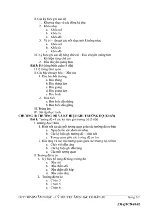 II. Các ký hiệu ghi cao độ
1. Khuông nhạc và các dòng kẻ phụ
2. Khóa nhạc
a. Khóa sol
b. Khóa fa
c. Khóa đô
3. Vị trí – tên gọi các nốt nhạc trên khuông nhạc
a. Khóa sol
b. Khóa fa
c. Khóa đô
III. Ký hiẹu ghi cao độ bằng chữ cái – Dấu chuyển quãng tám
1. Ký hiệu bằng chữ cái
2. Dấu chuyển quãng tám
Bài 3: Hệ thống bình quân (4 tiết)
I. Hệ thống bình quân
II. Các bậc chuyển hóa – Dấu hóa
1. Dấu hóa bất thường
a. Dấu thăng
b. Dấu thăng kép
c. Dấu giáng
d. Dấu giáng kép
e. Dấu bình
2. Hóa biểu
a. Hóa biểu dấu thăng
b. Hóa biểu dấu giáng
III. Trùng âm
IV. Bài tập thực hành
CHƯƠNG II: TRƯỜNG ĐỘ VÀ KÝ HIỆU GHI TRƯỜNG ĐỘ (12 tiết)
Bài 1: Trường độ và các ký hiệu ghi trường độ (5 tiết)
I. Trường độ cơ bản
1. Hình nốt và các mối tương quan giữa các trường độ cơ bản
a. Nguyên tắc viết đuôi nốt nhạc
b. Các ký hiệu ghi trường độ – hình nốt
c. Tương quan giữa các trường độ cơ bản
2. Dấu lặng và các mối tương quan giữa các trường độ cơ bản
a. Cách viết dấu lặng
b. Các ký hiệu ghi dấu lặng
c. Các mối tương quan
II. Trường độ tự do
1. Ký hiệu bổ sung để tăng trường độ
a. Dấu nối
b. Dấu chấm dôi
c. Dấu chấm dôi kép
d. Dấu miễn nhịp
2. Trường độ tự do
a. Chùm 3
b. Chùm 5
c. Chùm 6
ĐCCTHP-BM ÂM NHẠC – LÝ THUYẾT ÂM NHẠC CƠ BẢN /02 Trang 3/7
BM-QTGD-01/02
 