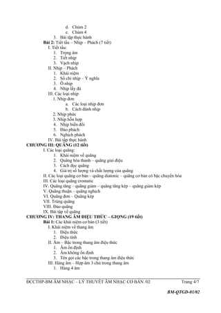 d. Chùm 2
e. Chùm 4
3. Bài tập thực hành
Bài 2: Tiết tấu – Nhịp – Phách (7 tiết)
I. Tiết tấu:
1. Trọng âm
2. Tiết nhịp
3. Vạch nhịp
II. Nhịp – Phách
1. Khái niệm
2. Số chỉ nhịp – Ý nghĩa
3. Ô nhịp
4. Nhịp lấy đà
III. Các loại nhịp
1. Nhịp đơn
a. Các loại nhịp đơn
b. Cách đánh nhịp
2. Nhịp phức
3. Nhịp hỗn hợp
4. Nhịp biến đổi
5. Đảo phách
6. Nghịch phách
IV. Bài tập thực hành
CHƯƠNG III: QUÃNG (12 tiết)
I. Các loại quãng:
1. Khái niệm về quãng
2. Quãng hòa thanh – quãng giai điệu
3. Cách đọc quãng
4. Giá trị số lượng và chất lượng của quãng
II. Các loại quãng cơ bản – quãng diatonic – quãng cơ bản có bậc chuyển hóa
III. Các loại quãng cromatic
IV. Quãng tăng – quãng giảm – quãng tăng kép – quãng giảm kép
V. Quãng thuận – quãng nghịch
VI. Quãng đơn – Quãng kép
VII. Trùng quãng
VIII. Đảo quãng
IX. Bài tập về quãng
CHƯƠNG IV: THANG ÂM ĐIỆU THỨC – GIỌNG (19 tiết)
Bài 1: Các khái niệm cơ bản (3 tiết)
I. Khái niệm về thang âm
1. Điệu thức
2. Điệu tính
II. Âm – Bậc trong thang âm điệu thức
1. Âm ổn định
2. Âm không ổn định
3. Tên gọi các bậc trong thang âm điệu thức
III. Hàng âm – Hợp âm 3 chủ trong thang âm
1. Hàng 4 âm
ĐCCTHP-BM ÂM NHẠC – LÝ THUYẾT ÂM NHẠC CƠ BẢN /02 Trang 4/7
BM-QTGD-01/02
 