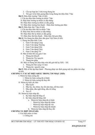 2. Cấu tạo hợp âm 3 chủ trong thang âm
3. Tên gọi và ký hiệu giọng điệu trong thang âm điệu thức 7 bậc
Bài 2: Điệu thức trưởng 7 bậc (4 tiết)
I. Cấu tạo điệu thức trưởng tự nhiên 7 bậc
II. Điệu thức trưởng tự nhiên có dấu thăng
III. Điệu thức trưởng tự nhiên có dấu giáng
VI. Điệu thức trưởng hòa thanh – Điệu thức trưởng giai điệu
Bài 3: Điệu thức thứ 7 bậc (4 tiết)
I. Cấu tạo điệu thức thứ tự nhiên 7 bậc
II. Điệu thức thứ tự nhiên có dấu thăng
III. Điệu thức thứ tự nhiên có dấu giáng
VI. Điệu thức thứ hòa thanh – Điệu thức thứ giai điệu
Bài 4: Các thang âm điệu thức dân gian Việt Nam (4 tiết)
I. Thang âm điệu thức 5 âm
1. Gam 5 âm dạng Cung
2. Gam 5 âm dạng Thương
3. Gam 5 âm dạng Giốc
4. Gam 5 âm dạng Chủy
5. Gam 5 âm dạng Vũ
II. Một số biến thể của gam 5 âm
1. Thang âm khuyết
2. Thang âm Tây nguyên
3. Thang âm ghép
III. Một vài thang âm điệu thức trên thế giới thế kỷ XIX – XX
1. Thang âm bán cung (12 âm)
2. Thang âm nguyên cung
Bài 5: Một số bài tập thực hành – Phương pháp xác định giọng một tác phẩm âm nhạc
(4 tiết)
CHƯƠNG V: CÁC KÝ HIỆU KHÁC TRONG ÂM NHẠC (2tiết)
I. Nhóm ký hiệu cường độ:
1. Nhóm ký hiệu cường độ cố định
2. Nhóm ký hiệu cường độ thay đổi
II. Nhóm ký hiệu sắc thái:
1. Dấu luyến
2. Dấu láy, láy chùm, láy rền (âm dựa, nốt hoa mỹ)
3. Dấu nhấn, dấu ngắt tiếng, dấu rời tiếng
4. Âm vỗ
III. Nhóm ký hiệu nhịp độ:
1. Ký hiệu nhịp độ bằng số
2. Ký hiệu nhịp độ bằng chữ
a. Nhóm ký hiệu nhịp độ cố định
 Nhóm ký hiệu nhịp độ chậm
 Nhóm ký hiệu nhịp độ vừa
 Nhóm ký hiệu nhịp độ nhanh
b. Nhóm ký hiệu nhịp độ thay đổi
CHƯƠNG VI: HỢP ÂM (15 tiết)
I. Các khái niệm cơ bản:
1. Chồng âm
ĐCCTHP-BM ÂM NHẠC – LÝ THUYẾT ÂM NHẠC CƠ BẢN /02 Trang 5/7
BM-QTGD-01/02
 