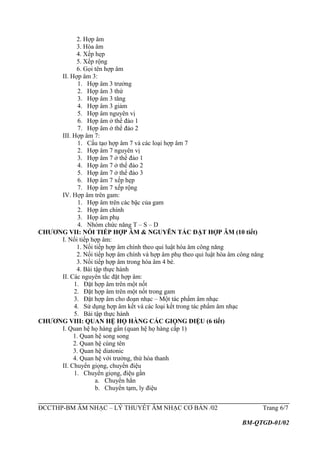 2. Hợp âm
3. Hòa âm
4. Xếp hẹp
5. Xếp rộng
6. Gọi tên hợp âm
II. Hợp âm 3:
1. Hợp âm 3 trưởng
2. Hợp âm 3 thứ
3. Hợp âm 3 tăng
4. Hợp âm 3 giảm
5. Hợp âm nguyên vị
6. Hợp âm ở thể đảo 1
7. Hợp âm ở thể đảo 2
III. Hợp âm 7:
1. Cấu tạo hợp âm 7 và các loại hợp âm 7
2. Hợp âm 7 nguyên vị
3. Hợp âm 7 ở thể đảo 1
4. Hợp âm 7 ở thể đảo 2
5. Hợp âm 7 ở thể đảo 3
6. Hợp âm 7 xếp hẹp
7. Hợp âm 7 xếp rộng
IV. Hợp âm trên gam:
1. Hợp âm trên các bậc của gam
2. Hợp âm chính
3. Hợp âm phụ
4. Nhóm chức năng T – S – D
CHƯƠNG VII: NỐI TIẾP HỢP ÂM & NGUYÊN TẮC ĐẶT HỢP ÂM (10 tiết)
I. Nối tiếp hợp âm:
1. Nối tiếp hợp âm chính theo qui luật hòa âm công năng
2. Nối tiếp hợp âm chính và hợp âm phụ theo qui luật hòa âm công năng
3. Nối tiếp hợp âm trong hòa âm 4 bè.
4. Bài tập thực hành
II. Các nguyên tắc đặt hợp âm:
1. Đặt hợp âm trên một nốt
2. Đặt hợp âm trên một nốt trong gam
3. Đặt hợp âm cho đoạn nhạc – Một tác phẩm âm nhạc
4. Sử dụng hợp âm kết và các loại kết trong tác phẩm âm nhạc
5. Bài tập thực hành
CHƯƠNG VIII: QUAN HỆ HỌ HÀNG CÁC GIỌNG ĐIỆU (6 tiết)
I. Quan hệ họ hàng gần (quan hệ họ hàng cấp 1)
1. Quan hệ song song
2. Quan hệ cùng tên
3. Quan hệ diatonic
4. Quan hệ với trưởng, thứ hòa thanh
II. Chuyển giọng, chuyển điệu
1. Chuyển giọng, điệu gần
a. Chuyển hẳn
b. Chuyển tạm, ly điệu
ĐCCTHP-BM ÂM NHẠC – LÝ THUYẾT ÂM NHẠC CƠ BẢN /02 Trang 6/7
BM-QTGD-01/02
 