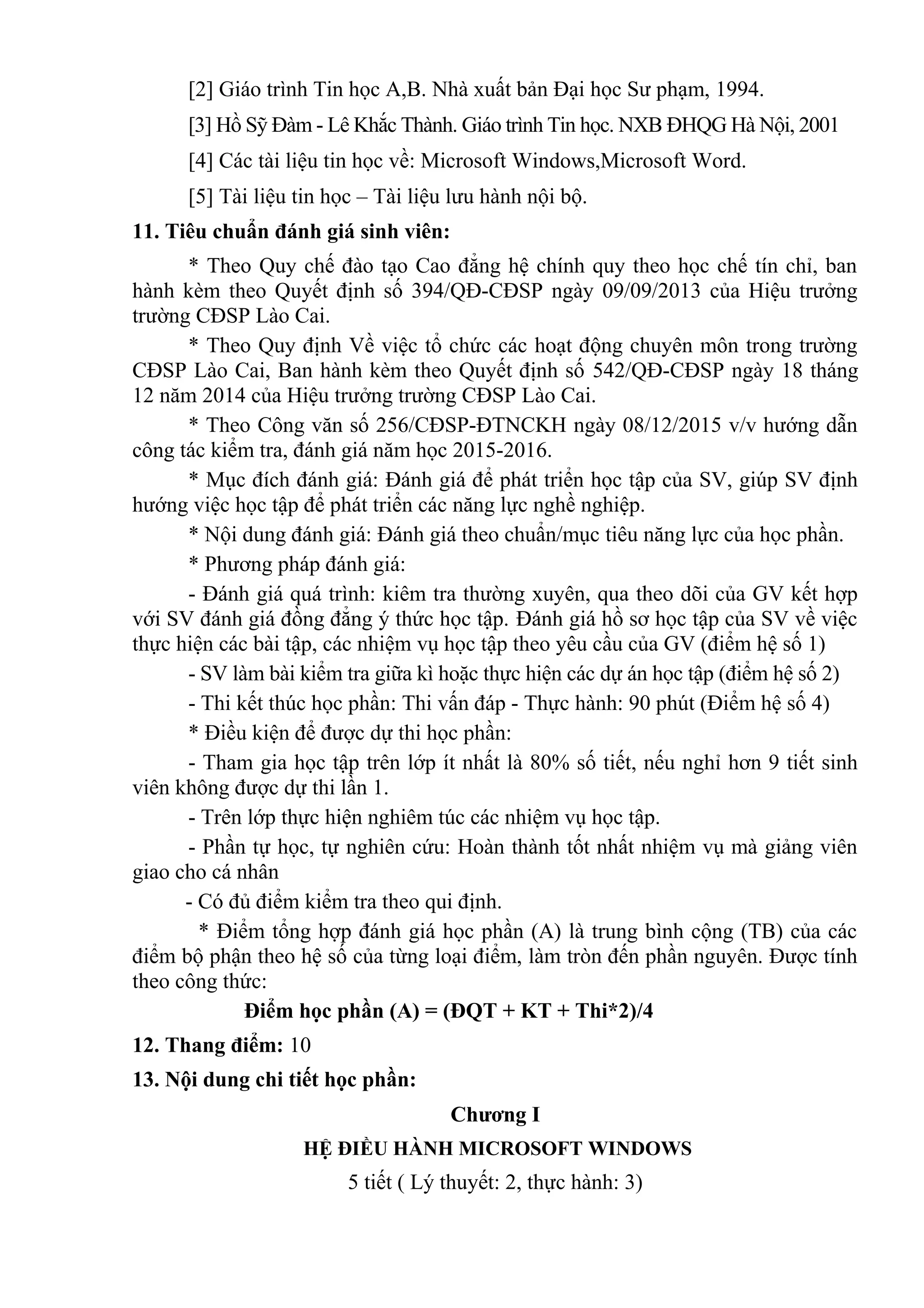 [2] Giáo trình Tin học A,B. Nhà xuất bản Đại học Sư phạm, 1994.
[3] Hồ Sỹ Đàm - Lê Khắc Thành. Giáo trình Tin học. NXB ĐHQG Hà Nội, 2001
[4] Các tài liệu tin học về: Microsoft Windows,Microsoft Word.
[5] Tài liệu tin học – Tài liệu lưu hành nội bộ.
11. Tiêu chuẩn đánh giá sinh viên:
* Theo Quy chế đào tạo Cao đẳng hệ chính quy theo học chế tín chỉ, ban
hành kèm theo Quyết định số 394/QĐ-CĐSP ngày 09/09/2013 của Hiệu trưởng
trường CĐSP Lào Cai.
* Theo Quy định Về việc tổ chức các hoạt động chuyên môn trong trường
CĐSP Lào Cai, Ban hành kèm theo Quyết định số 542/QĐ-CĐSP ngày 18 tháng
12 năm 2014 của Hiệu trưởng trường CĐSP Lào Cai.
* Theo Công văn số 256/CĐSP-ĐTNCKH ngày 08/12/2015 v/v hướng dẫn
công tác kiểm tra, đánh giá năm học 2015-2016.
* Mục đích đánh giá: Đánh giá để phát triển học tập của SV, giúp SV định
hướng việc học tập để phát triển các năng lực nghề nghiệp.
* Nội dung đánh giá: Đánh giá theo chuẩn/mục tiêu năng lực của học phần.
* Phương pháp đánh giá:
- Đánh giá quá trình: kiêm tra thường xuyên, qua theo dõi của GV kết hợp
với SV đánh giá đồng đẳng ý thức học tập. Đánh giá hồ sơ học tập của SV về việc
thực hiện các bài tập, các nhiệm vụ học tập theo yêu cầu của GV (điểm hệ số 1)
- SV làm bài kiểm tra giữa kì hoặc thực hiện các dự án học tập (điểm hệ số 2)
- Thi kết thúc học phần: Thi vấn đáp - Thực hành: 90 phút (Điểm hệ số 4)
* Điều kiện để được dự thi học phần:
- Tham gia học tập trên lớp ít nhất là 80% số tiết, nếu nghỉ hơn 9 tiết sinh
viên không được dự thi lần 1.
- Trên lớp thực hiện nghiêm túc các nhiệm vụ học tập.
- Phần tự học, tự nghiên cứu: Hoàn thành tốt nhất nhiệm vụ mà giảng viên
giao cho cá nhân
- Có đủ điểm kiểm tra theo qui định.
* Điểm tổng hợp đánh giá học phần (A) là trung bình cộng (TB) của các
điểm bộ phận theo hệ số của từng loại điểm, làm tròn đến phần nguyên. Được tính
theo công thức:
Điểm học phần (A) = (ĐQT + KT + Thi*2)/4
12. Thang điểm: 10
13. Nội dung chi tiết học phần:
Chương I
HỆ ĐIỀU HÀNH MICROSOFT WINDOWS
5 tiết ( Lý thuyết: 2, thực hành: 3)
 