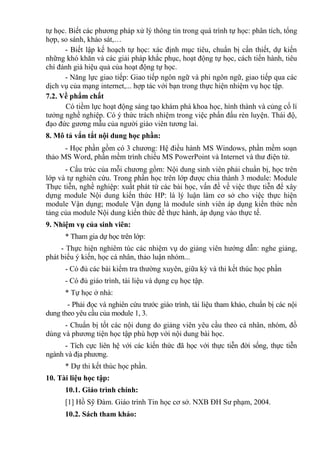 tự học. Biết các phương pháp xử lý thông tin trong quá trình tự học: phân tích, tổng
hợp, so sánh, khảo sát,…
- Biết lập kế hoạch tự học: xác định mục tiêu, chuẩn bị cần thiết, dự kiến
những khó khăn và các giải pháp khắc phục, hoạt động tự học, cách tiến hành, tiêu
chí đánh giá hiệu quả của hoạt động tự học.
- Năng lực giao tiếp: Giao tiếp ngôn ngữ và phi ngôn ngữ, giao tiếp qua các
dịch vụ của mạng internet,... hợp tác với bạn trong thực hiện nhiệm vụ học tập.
7.2. Về phẩm chất
Có tiềm lực hoạt động sáng tạo khám phá khoa học, hình thành và củng cố lí
tưởng nghề nghiệp. Có ý thức trách nhiệm trong việc phấn đấu rèn luyện. Thái độ,
đạo đức gương mẫu của người giáo viên tương lai.
8. Mô tả vắn tắt nội dung học phần:
- Học phần gồm có 3 chương: Hệ điều hành MS Windows, phần mềm soạn
thảo MS Word, phần mềm trình chiếu MS PowerPoint và Internet và thư điện tử.
- Cấu trúc của mỗi chương gồm: Nội dung sinh viên phải chuẩn bị, học trên
lớp và tự nghiên cứu. Trong phần học trên lớp được chia thành 3 module: Module
Thực tiễn, nghề nghiệp: xuất phát từ các bài học, vấn đề về việc thực tiễn để xây
dựng module Nội dung kiến thức HP: là lý luận làm cơ sở cho việc thực hiện
module Vận dụng; module Vận dụng là module sinh viên áp dụng kiến thức nền
tảng của module Nội dung kiến thức để thực hành, áp dụng vào thực tế.
9. Nhiệm vụ của sinh viên:
* Tham gia dự học trên lớp:
- Thực hiện nghiêm túc các nhiệm vụ do giảng viên hướng dẫn: nghe giảng,
phát biểu ý kiến, học cá nhân, thảo luận nhóm...
- Có đủ các bài kiểm tra thường xuyên, giữa kỳ và thi kết thúc học phần
- Có đủ giáo trình, tài liệu và dụng cụ học tập.
* Tự học ở nhà:
- Phải đọc và nghiên cứu trước giáo trình, tài liệu tham khảo, chuẩn bị các nội
dung theo yêu cầu của module 1, 3.
- Chuẩn bị tốt các nội dung do giảng viên yêu cầu theo cá nhân, nhóm, đồ
dùng và phương tiện học tập phù hợp với nội dung bài học.
- Tích cực liên hệ với các kiến thức đã học với thực tiễn đời sống, thực tiễn
ngành và địa phương.
* Dự thi kết thúc học phần.
10. Tài liệu học tập:
10.1. Giáo trình chính:
[1] Hồ Sỹ Đàm. Giáo trình Tin học cơ sở. NXB ĐH Sư phạm, 2004.
10.2. Sách tham khảo:
 