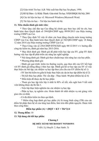 [2] Giáo trình Tin học A,B. Nhà xuất bản Đại học Sư phạm, 1994.
[3] Hồ Sỹ Đàm - Lê Khắc Thành. Giáo trình Tin học. NXB ĐHQG Hà Nội, 2001
[4] Các tài liệu tin học về: Microsoft Windows,Microsoft Word.
[5] Tài liệu tin học – Tài liệu lưu hành nội bộ.
11. Tiêu chuẩn đánh giá sinh viên:
* Theo Quy chế đào tạo Cao đẳng hệ chính quy theo học chế tín chỉ, ban
hành kèm theo Quyết định số 394/QĐ-CĐSP ngày 09/09/2013 của Hiệu trưởng
trường CĐSP Lào Cai.
* Theo Quy định Về việc tổ chức các hoạt động chuyên môn trong trường
CĐSP Lào Cai, Ban hành kèm theo Quyết định số 542/QĐ-CĐSP ngày 18 tháng
12 năm 2014 của Hiệu trưởng trường CĐSP Lào Cai.
* Theo Công văn số 256/CĐSP-ĐTNCKH ngày 08/12/2015 v/v hướng dẫn
công tác kiểm tra, đánh giá năm học 2015-2016.
* Mục đích đánh giá: Đánh giá để phát triển học tập của SV, giúp SV định
hướng việc học tập để phát triển các năng lực nghề nghiệp.
* Nội dung đánh giá: Đánh giá theo chuẩn/mục tiêu năng lực của học phần.
* Phương pháp đánh giá:
- Đánh giá quá trình: kiêm tra thường xuyên, qua theo dõi của GV kết hợp
với SV đánh giá đồng đẳng ý thức học tập. Đánh giá hồ sơ học tập của SV về việc
thực hiện các bài tập, các nhiệm vụ học tập theo yêu cầu của GV (điểm hệ số 1)
- SV làm bài kiểm tra giữa kì hoặc thực hiện các dự án học tập (điểm hệ số 2)
- Thi kết thúc học phần: Thi vấn đáp - Thực hành: 90 phút (Điểm hệ số 4)
* Điều kiện để được dự thi học phần:
- Tham gia học tập trên lớp ít nhất là 80% số tiết, nếu nghỉ hơn 9 tiết sinh
viên không được dự thi lần 1.
- Trên lớp thực hiện nghiêm túc các nhiệm vụ học tập.
- Phần tự học, tự nghiên cứu: Hoàn thành tốt nhất nhiệm vụ mà giảng viên
giao cho cá nhân
- Có đủ điểm kiểm tra theo qui định.
* Điểm tổng hợp đánh giá học phần (A) là trung bình cộng (TB) của các
điểm bộ phận theo hệ số của từng loại điểm, làm tròn đến phần nguyên. Được tính
theo công thức:
Điểm học phần (A) = (ĐQT + KT + Thi*2)/4
12. Thang điểm: 10
13. Nội dung chi tiết học phần:
Chương I
HỆ ĐIỀU HÀNH MICROSOFT WINDOWS
5 tiết ( Lý thuyết: 2, thực hành: 3)
 