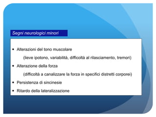  Alterazioni del tono muscolare
(lieve ipotono, variabilità, difficoltà al rilasciamento, tremori)
 Alterazione della forza
(difficoltà a canalizzare la forza in specifici distretti corporei)
 Persistenza di sincinesie
 Ritardo della lateralizzazione
Segni neurologici minori
 