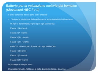 Batteria per la valutazione motoria del bambino
(Movement ABC I e II)
Il test è composto da due parti: test e checklist
 Test per la valutazione delle performance, somministrato individualmente:
M-ABC I: 32 item totali, 8 prove per ogni fascia d’età:
Fascia 1 (4 - 6 anni)
Fascia 2 (7 - 8 anni)
Fascia 3 (9 - 10 anni)
Fascia 4 (11 - 12 anni)
M-ABC II: 24 item totali, 8 prove per ogni fascia d’età:
Fascia 1 (3-6 anni)
Fascia 2 (7-10 anni)
Fascia 3 (11-16 anni)
Le tipologie di compito sono:
Destrezza manuale, Abilità con la palla, Equilibrio statico e dinamico
 