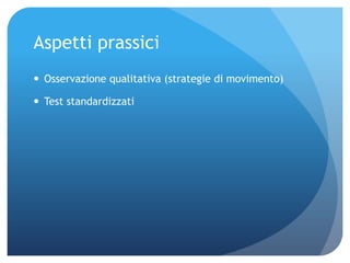Aspetti prassici
 Osservazione qualitativa (strategie di movimento)
 Test standardizzati
 